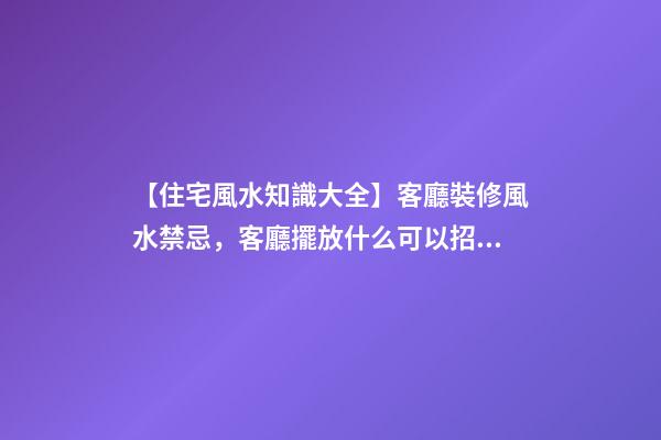【住宅風水知識大全】客廳裝修風水禁忌，客廳擺放什么可以招財