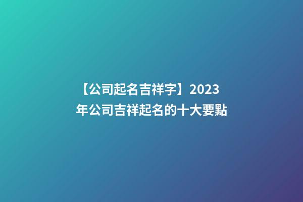 【公司起名吉祥字】2023年公司吉祥起名的十大要點-第1張-公司起名-玄機派