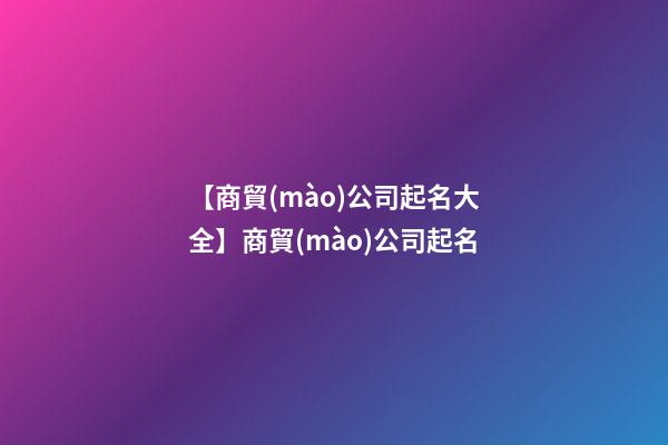 【商貿(mào)公司起名大全】商貿(mào)公司起名
