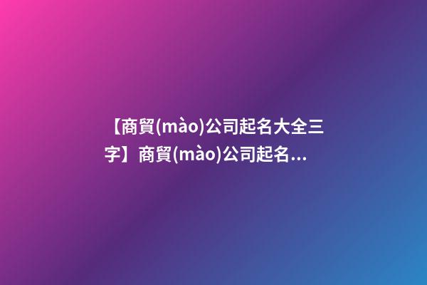 【商貿(mào)公司起名大全三字】商貿(mào)公司起名大全_商貿(mào)公司名稱大全_商貿(mào)有限公司取名字大全