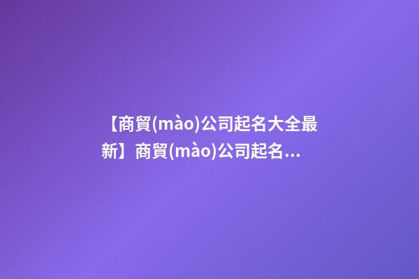 【商貿(mào)公司起名大全最新】商貿(mào)公司起名名字大全