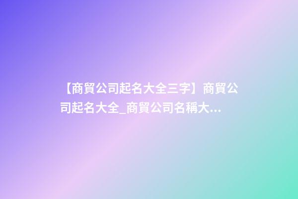 【商貿公司起名大全三字】商貿公司起名大全_商貿公司名稱大全_商貿有限公司取名字大全-第1張-公司起名-玄機派