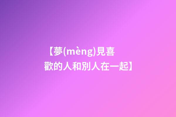 【夢(mèng)見喜歡的人和別人在一起】
