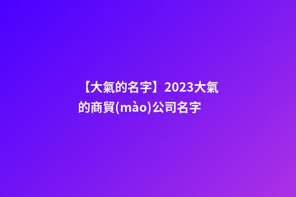 【大氣的名字】2023大氣的商貿(mào)公司名字-第1張-公司起名-玄機(jī)派