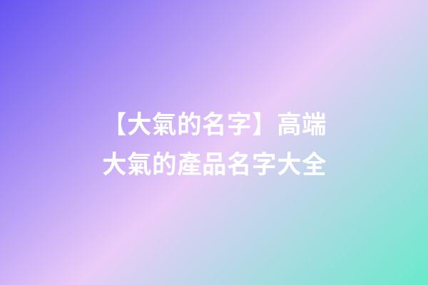【大氣的名字】高端大氣的產品名字大全-第1張-公司起名-玄機派