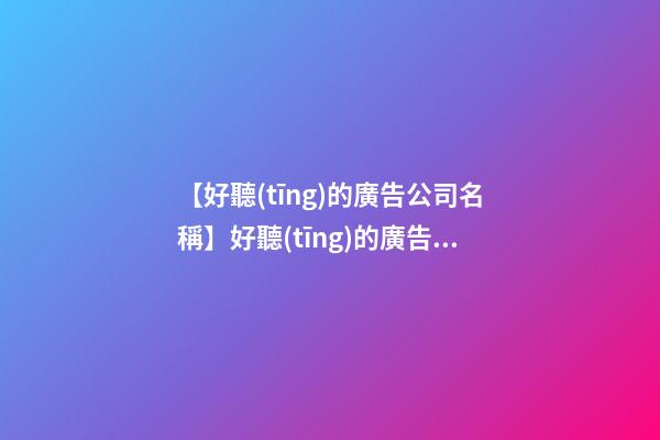【好聽(tīng)的廣告公司名稱】好聽(tīng)的廣告公司名字案例分析800例-第1張-公司起名-玄機(jī)派