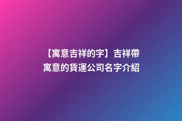 【寓意吉祥的字】吉祥帶寓意的貨運公司名字介紹-第1張-公司起名-玄機派