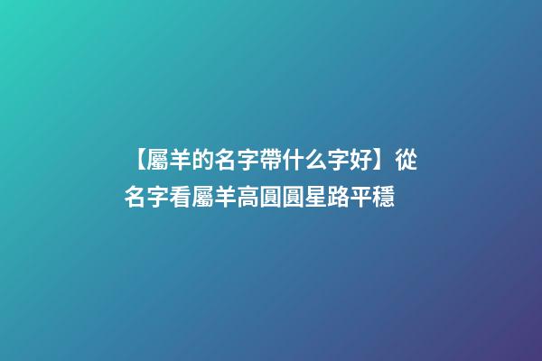 【屬羊的名字帶什么字好】從名字看屬羊高圓圓星路平穩-第1張-公司起名-玄機派