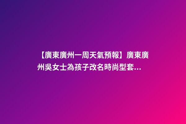 【廣東廣州一周天氣預報】廣東廣州吳女士為孩子改名時尚型套餐-第1張-公司起名-玄機派