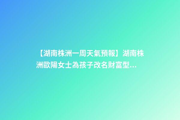 【湖南株洲一周天氣預報】湖南株洲歐陽女士為孩子改名財富型套餐-第1張-公司起名-玄機派