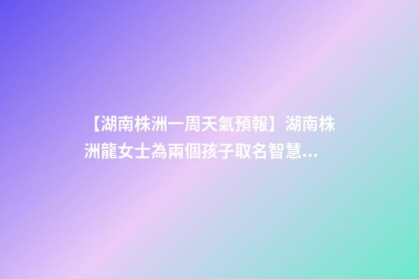 【湖南株洲一周天氣預報】湖南株洲龍女士為兩個孩子取名智慧型套餐-第1張-公司起名-玄機派