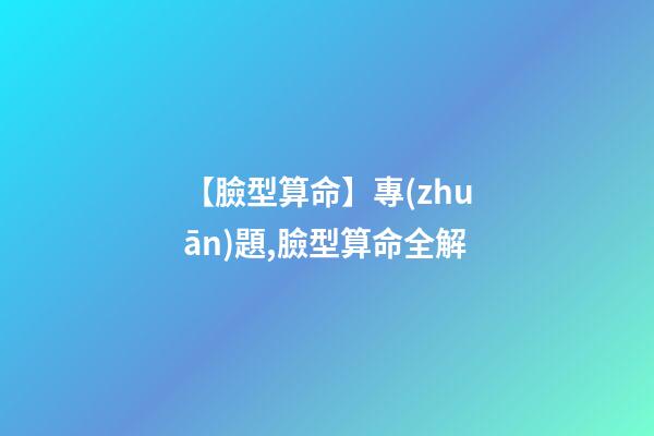 【臉型算命】專(zhuān)題,臉型算命全解