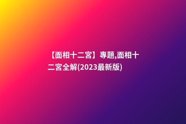 【面相十二宮】專題,面相十二宮全解(2023最新版)