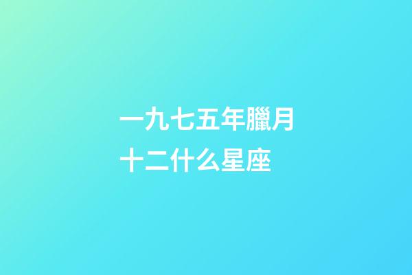 一九七五年臘月十二什么星座-第1張-星座運勢-玄機派
