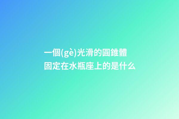 一個(gè)光滑的圓錐體固定在水瓶座上的是什么-第1張-星座運(yùn)勢(shì)-玄機(jī)派
