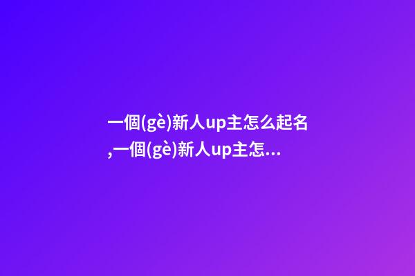 一個(gè)新人up主怎么起名,一個(gè)新人up主怎么起名不重復(fù)