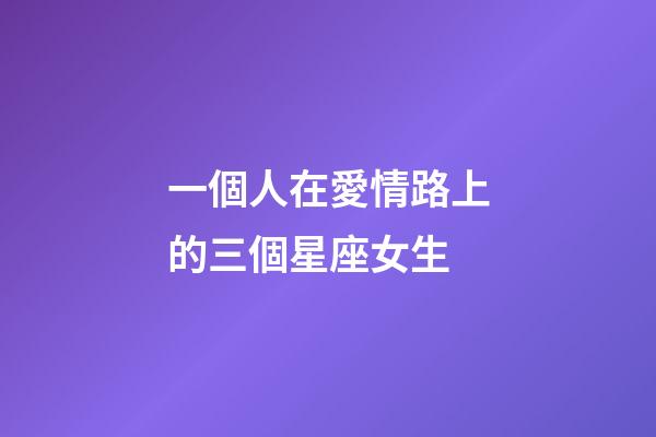 一個人在愛情路上的三個星座女生-第1張-星座運勢-玄機派