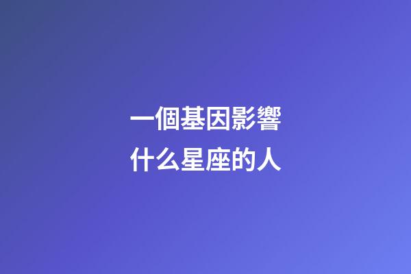 一個基因影響什么星座的人-第1張-星座運勢-玄機派