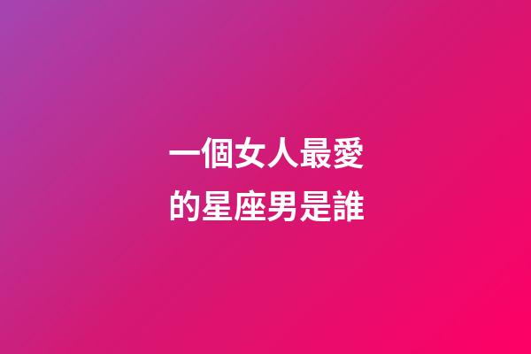 一個女人最愛的星座男是誰-第1張-星座運勢-玄機派
