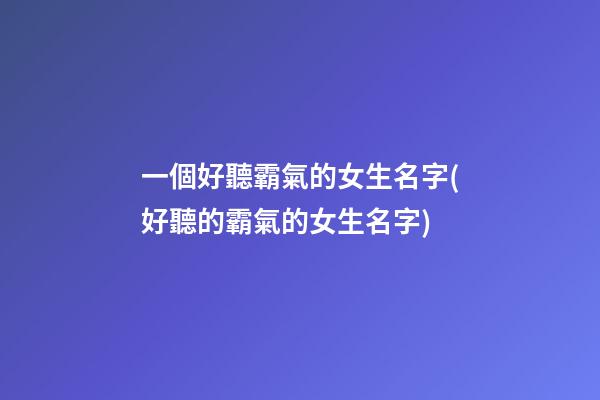 一個好聽霸氣的女生名字(好聽的霸氣的女生名字)