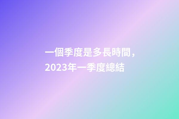 一個季度是多長時間，2023年一季度總結