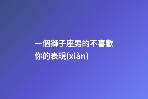 一個獅子座男的不喜歡你的表現(xiàn)-第1張-星座運勢-玄機派