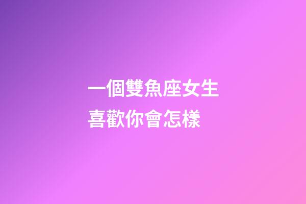 一個雙魚座女生喜歡你會怎樣-第1張-星座運勢-玄機派