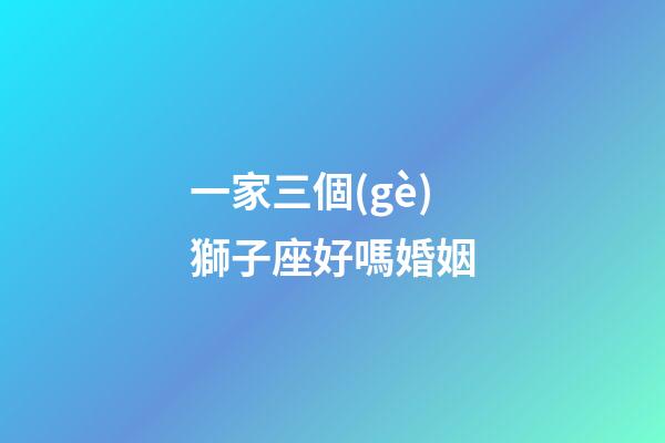 一家三個(gè)獅子座好嗎婚姻-第1張-星座運(yùn)勢(shì)-玄機(jī)派