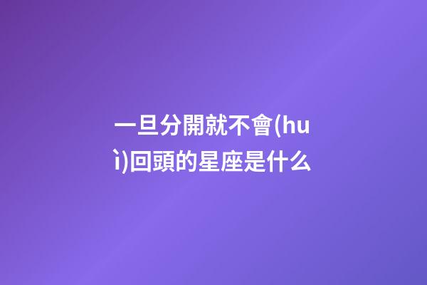 一旦分開就不會(huì)回頭的星座是什么-第1張-星座運(yùn)勢(shì)-玄機(jī)派
