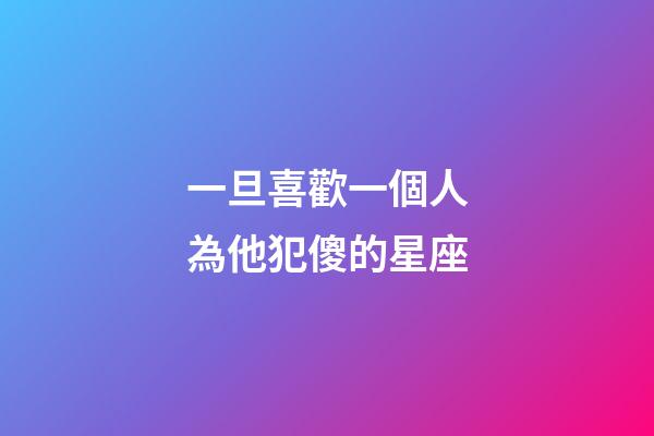 一旦喜歡一個人為他犯傻的星座-第1張-星座運勢-玄機派