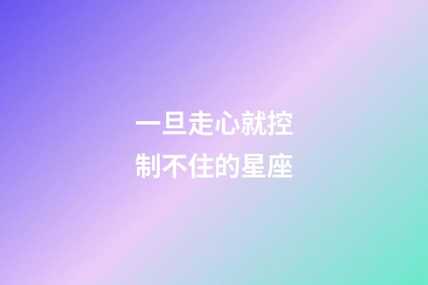 一旦走心就控制不住的星座-第1張-星座運勢-玄機派