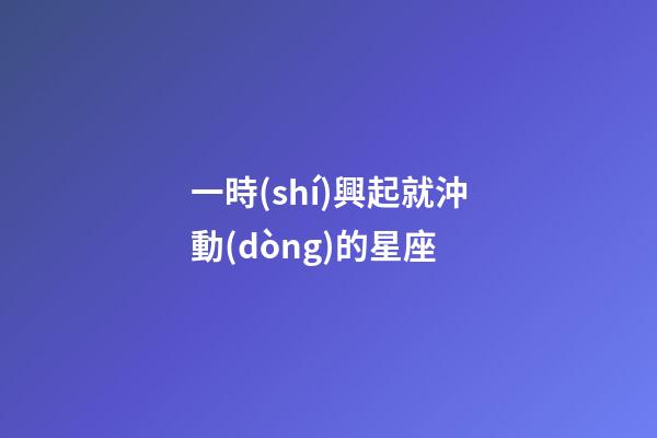 一時(shí)興起就沖動(dòng)的星座-第1張-星座運(yùn)勢-玄機(jī)派