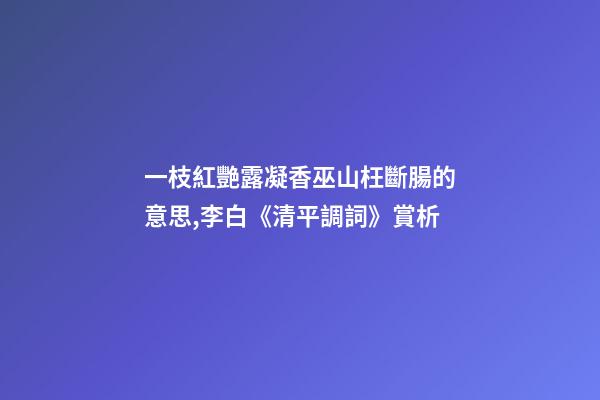 一枝紅艷露凝香巫山枉斷腸的意思,李白《清平調詞》賞析-第1張-觀點-玄機派