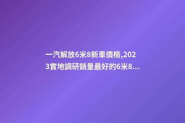 一汽解放6米8新車價格,2023實地調研銷量最好的6米8載貨車是哪個品牌-第1張-觀點-玄機派