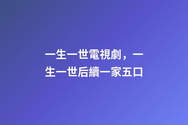 一生一世電視劇，一生一世后續一家五口-第1張-觀點-玄機派