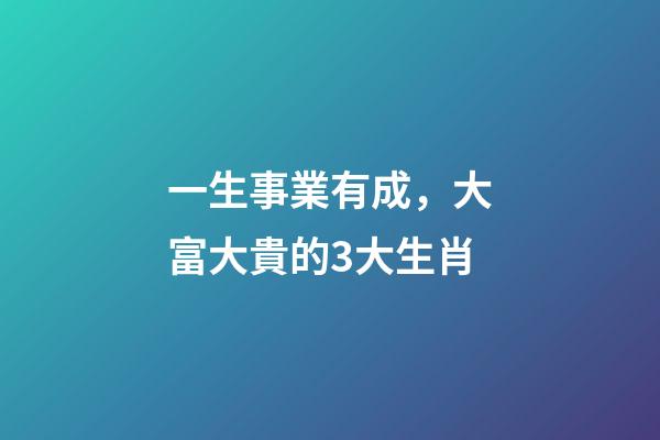 一生事業有成，大富大貴的3大生肖-第1張-觀點-玄機派