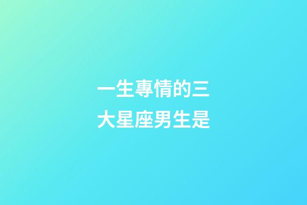 一生專情的三大星座男生是-第1張-星座運勢-玄機派