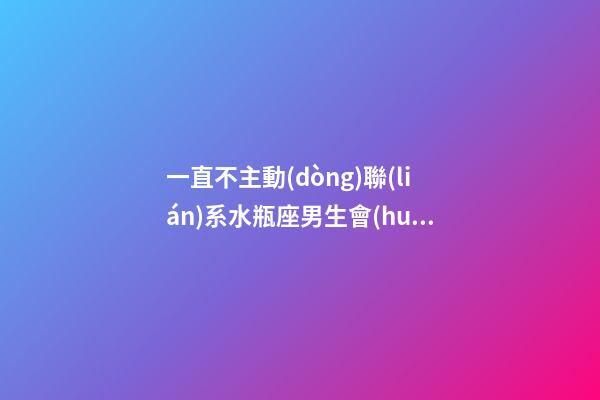 一直不主動(dòng)聯(lián)系水瓶座男生會(huì)怎么樣-第1張-星座運(yùn)勢(shì)-玄機(jī)派