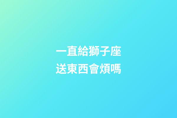 一直給獅子座送東西會煩嗎-第1張-星座運勢-玄機派