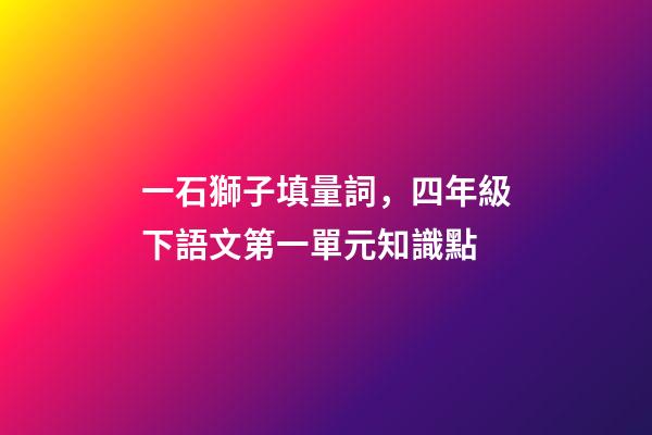 一石獅子填量詞，四年級下語文第一單元知識點(附練習題及答案)-第1張-觀點-玄機派