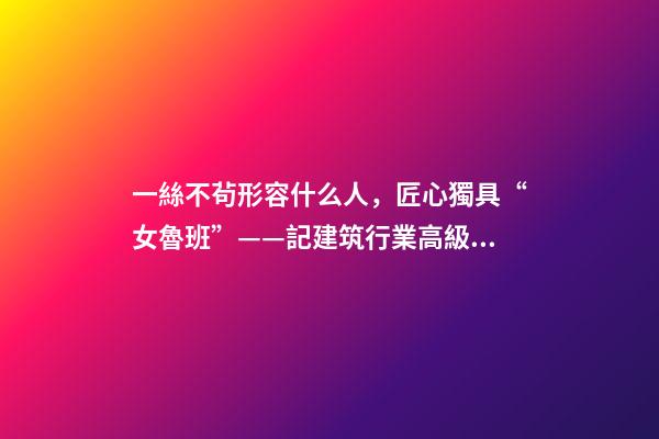 一絲不茍形容什么人，匠心獨具“女魯班”——記建筑行業高級工程師奉桂芳-第1張-觀點-玄機派