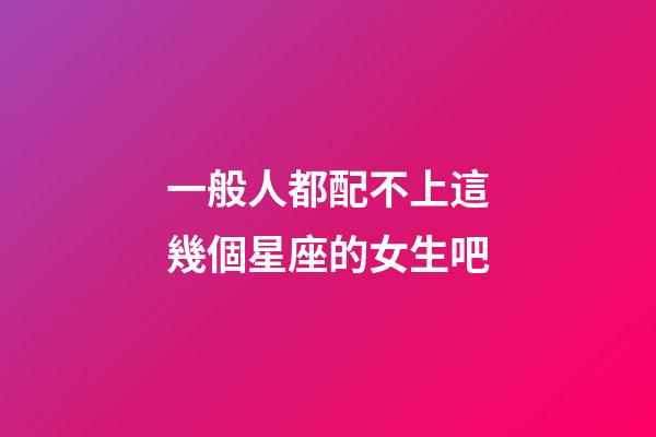 一般人都配不上這幾個星座的女生吧-第1張-星座運勢-玄機派