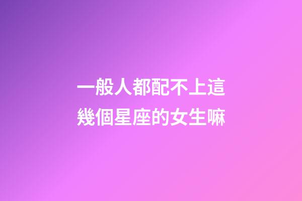 一般人都配不上這幾個星座的女生嘛-第1張-星座運勢-玄機派