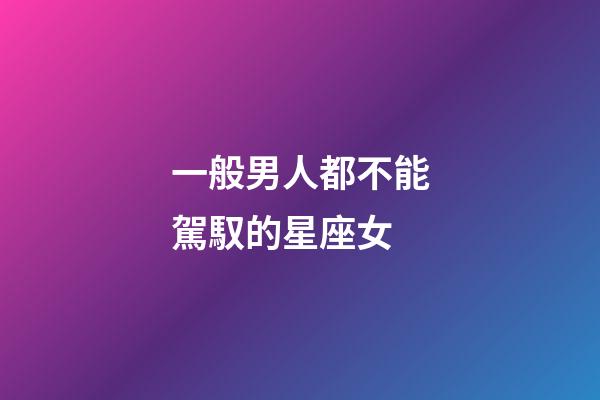一般男人都不能駕馭的星座女-第1張-星座運勢-玄機派