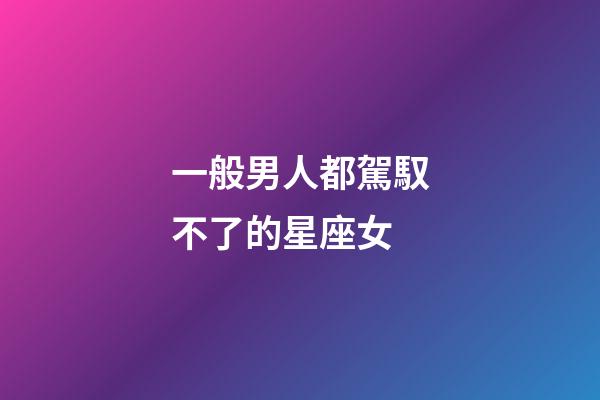 一般男人都駕馭不了的星座女-第1張-星座運勢-玄機派