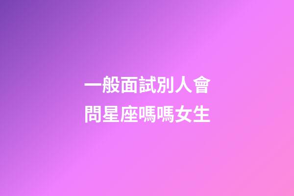 一般面試別人會問星座嗎嗎女生-第1張-星座運勢-玄機派