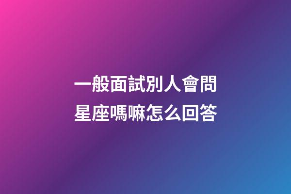 一般面試別人會問星座嗎嘛怎么回答-第1張-星座運勢-玄機派