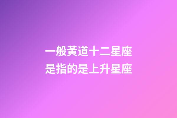 一般黃道十二星座是指的是上升星座-第1張-星座運勢-玄機派