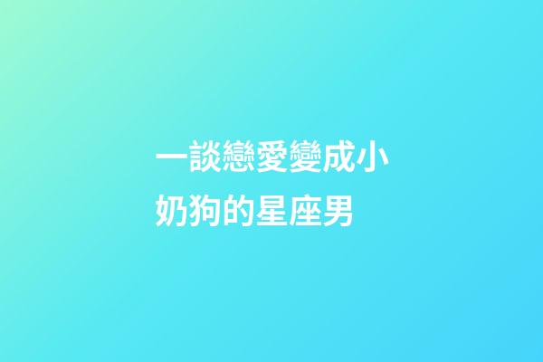 一談戀愛變成小奶狗的星座男-第1張-星座運勢-玄機派