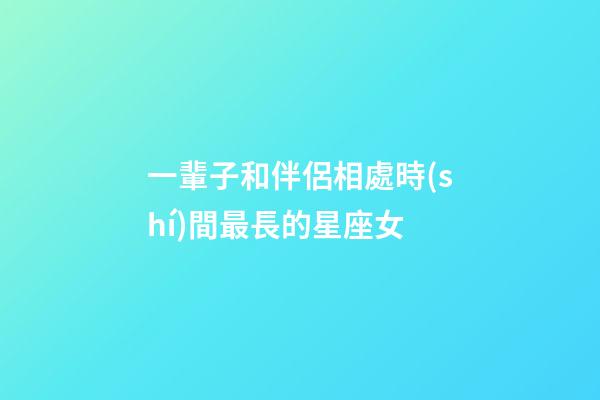 一輩子和伴侶相處時(shí)間最長的星座女-第1張-星座運(yùn)勢-玄機(jī)派